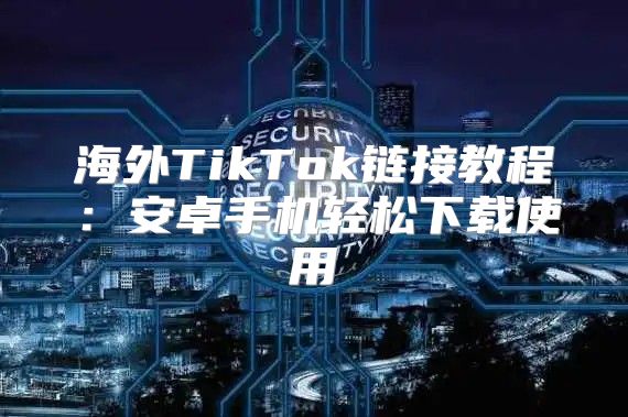 海外TikTok链接教程：安卓手机轻松下载使用