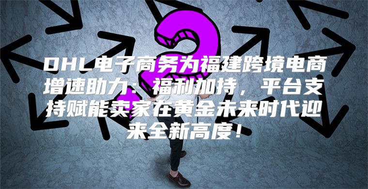DHL电子商务为福建跨境电商增速助力：福利加持，平台支持赋能卖家在黄金未来时代迎来全新高度！