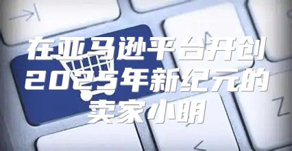在亚马逊平台开创2025年新纪元的卖家小明