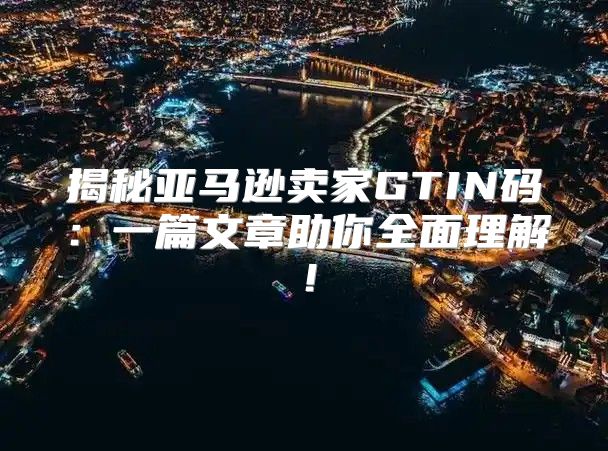 揭秘亚马逊卖家GTIN码：一篇文章助你全面理解！