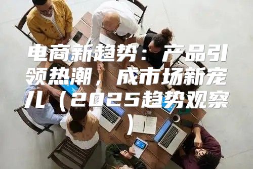 电商新趋势：产品引领热潮，成市场新宠儿2025趋势观察