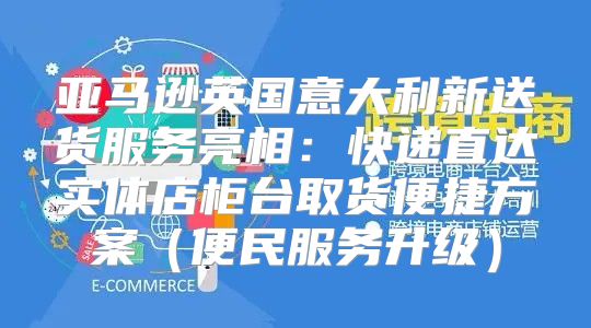 亚马逊英国意大利新送货服务亮相：快递直达实体店柜台取货便捷方案便民服务升级