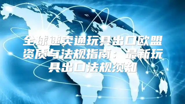 全球速卖通玩具出口欧盟资质与法规指南：最新玩具出口法规须知