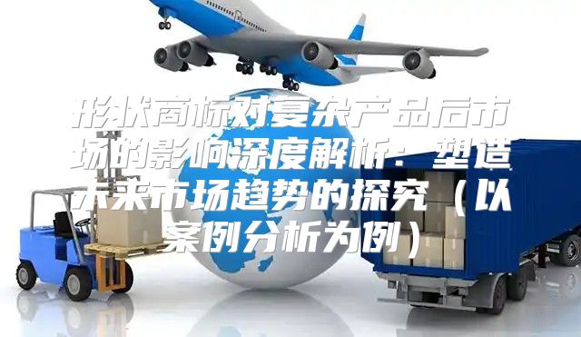 形状商标对复杂产品后市场的影响深度解析：塑造未来市场趋势的探究以案例分析为例