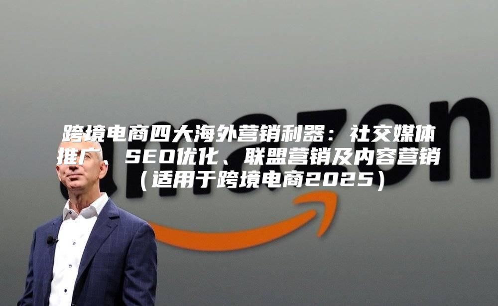 跨境电商四大海外营销利器：社交媒体推广、SEO优化、联盟营销及内容营销适用于跨境电商2025