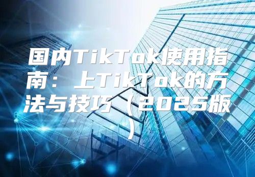 国内TikTok使用指南：上TikTok的方法与技巧2025版
