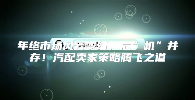 年终市场风云变幻，危”机”并存！汽配卖家策略腾飞之道