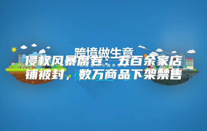 侵权风暴席卷：五百余家店铺被封，数万商品下架禁售