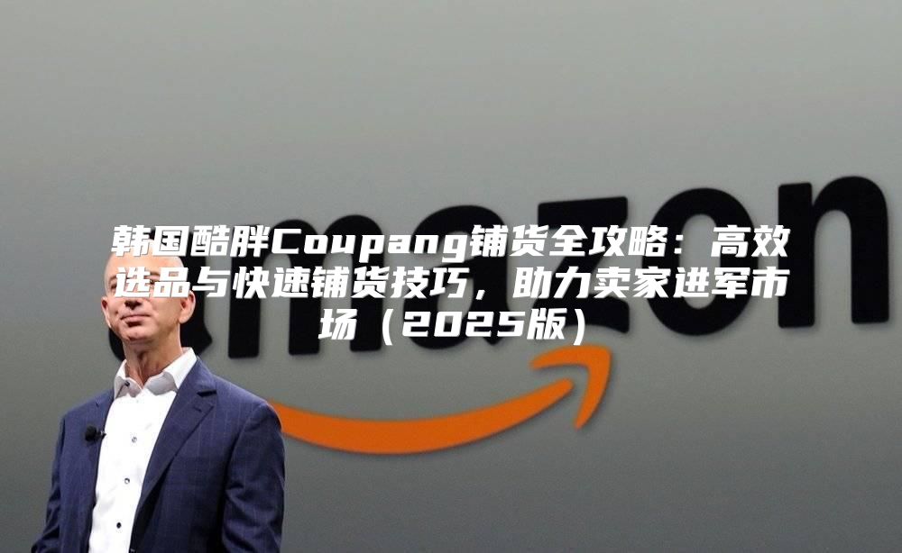 韩国酷胖Coupang铺货全攻略：高效选品与快速铺货技巧，助力卖家进军市场2025版
