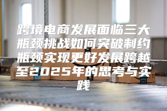 跨境电商发展面临三大瓶颈挑战如何突破制约瓶颈实现更好发展跨越至2025年的思考与实践
