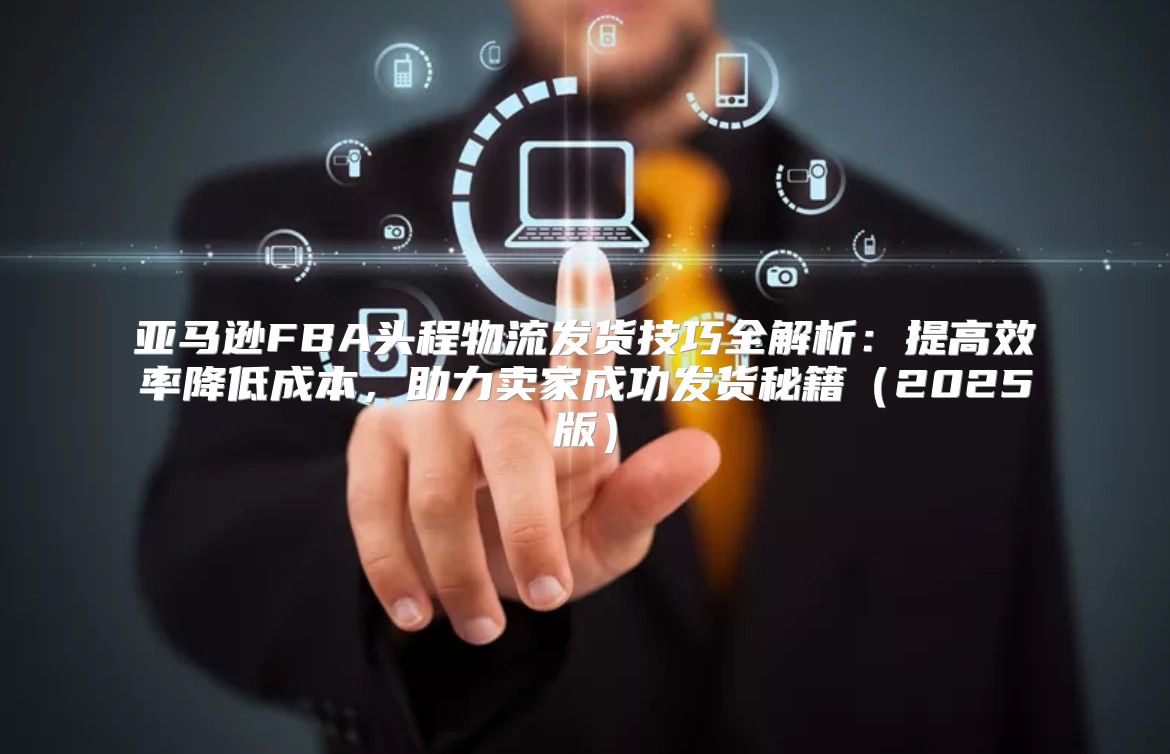 亚马逊FBA头程物流发货技巧全解析：提高效率降低成本，助力卖家成功发货秘籍2025版