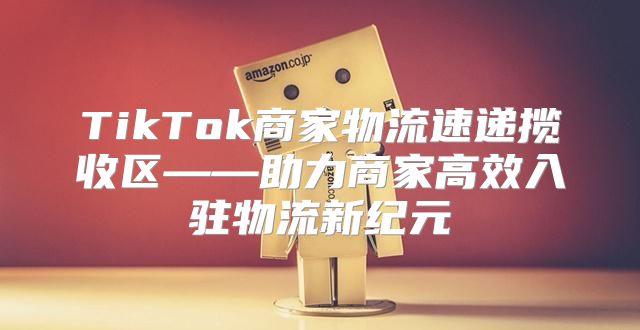 TikTok商家物流速递揽收区——助力商家高效入驻物流新纪元