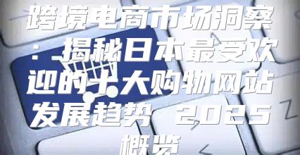 跨境电商市场洞察：揭秘日本最受欢迎的十大购物网站发展趋势 2025概览