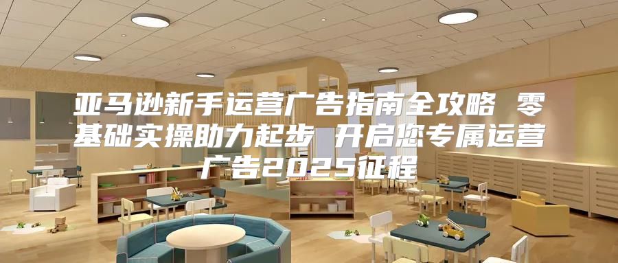 亚马逊新手运营广告指南全攻略 零基础实操助力起步 开启您专属运营广告2025征程
