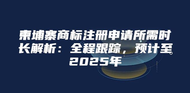 柬埔寨商标注册申请所需时长解析：全程跟踪，预计至2025年