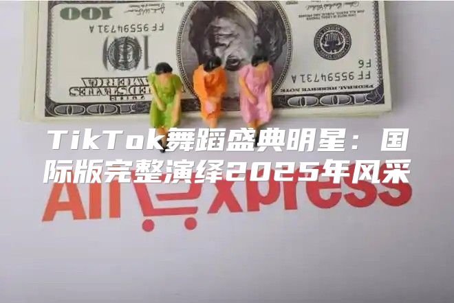 TikTok舞蹈盛典明星：国际版完整演绎2025年风采