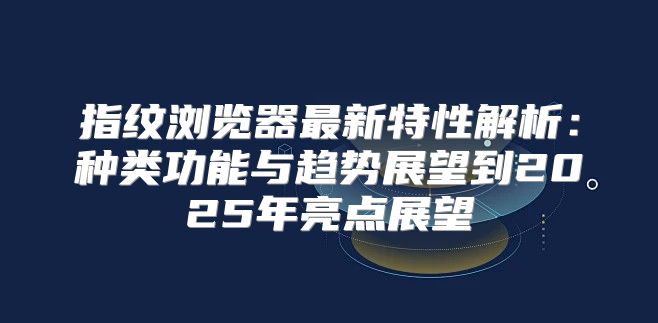 指纹浏览器最新特性解析：种类功能与趋势展望到2025年亮点展望