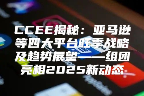 CCEE揭秘：亚马逊等四大平台旺季战略及趋势展望——组团亮相2025新动态