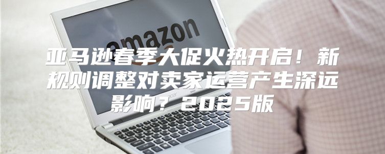 亚马逊春季大促火热开启！新规则调整对卖家运营产生深远影响？2025版