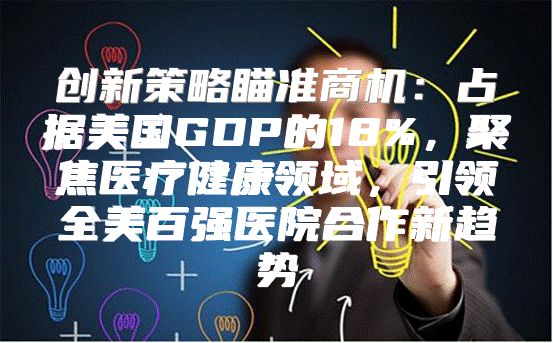 创新策略瞄准商机：占据美国GDP的18%，聚焦医疗健康领域，引领全美百强医院合作新趋势