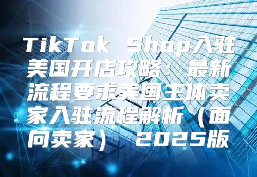 TikTok Shop入驻美国开店攻略：最新流程要求美国主体卖家入驻流程解析面向卖家 2025版