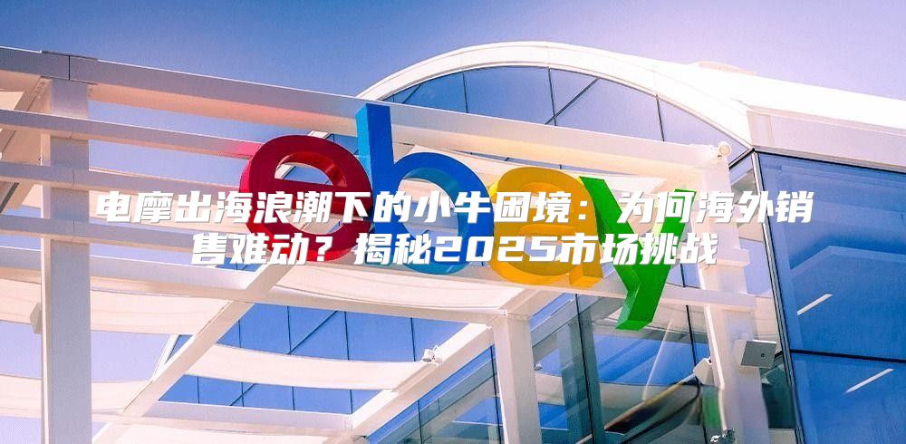 电摩出海浪潮下的小牛困境：为何海外销售难动？揭秘2025市场挑战