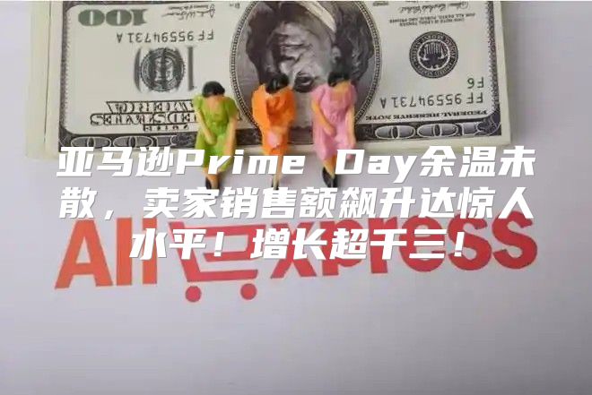 亚马逊Prime Day余温未散，卖家销售额飙升达惊人水平！增长超千三！