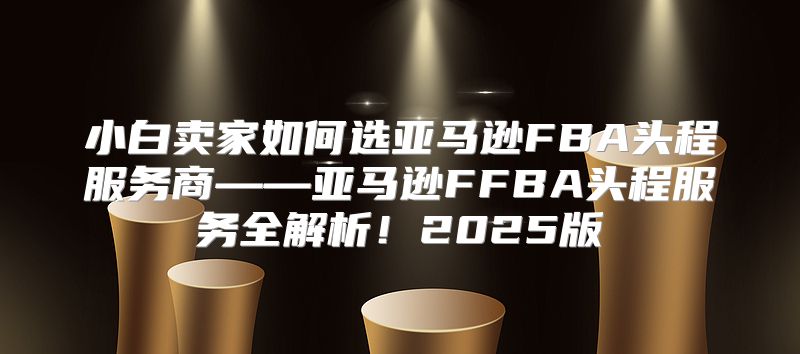 小白卖家如何选亚马逊FBA头程服务商——亚马逊FFBA头程服务全解析！2025版