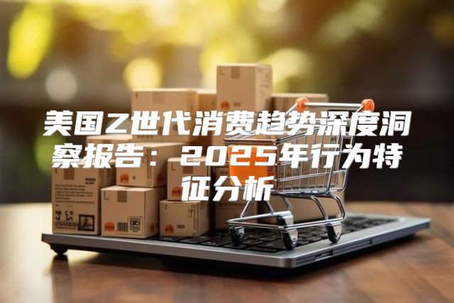 美国Z世代消费趋势深度洞察报告：2025年行为特征分析