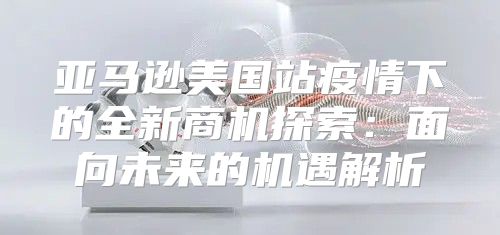 亚马逊美国站疫情下的全新商机探索：面向未来的机遇解析
