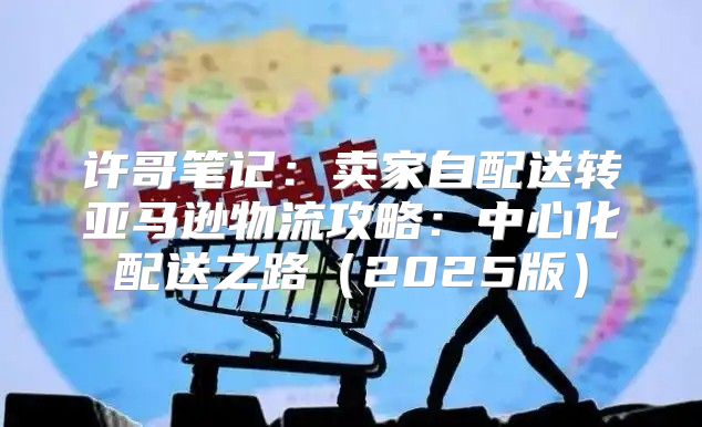 许哥笔记：卖家自配送转亚马逊物流攻略：中心化配送之路2025版