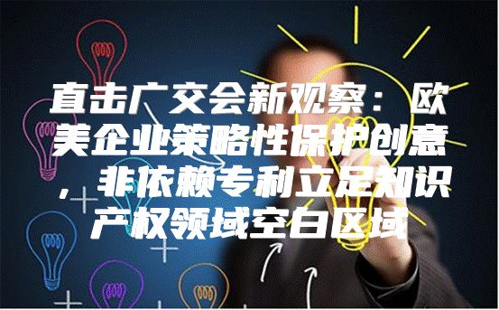 直击广交会新观察：欧美企业策略性保护创意，非依赖专利立足知识产权领域空白区域