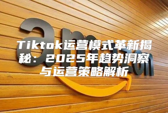 Tiktok运营模式革新揭秘：2025年趋势洞察与运营策略解析