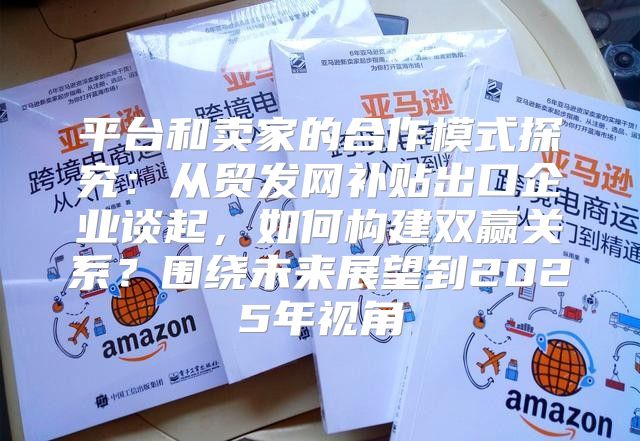 平台和卖家的合作模式探究：从贸发网补贴出口企业谈起，如何构建双赢关系？围绕未来展望到2025年视角