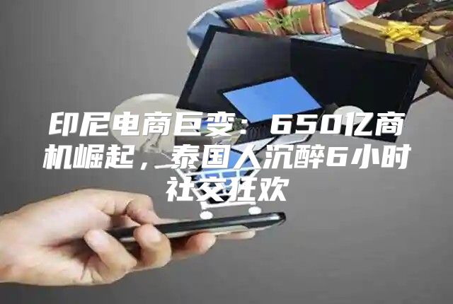 印尼电商巨变：650亿商机崛起，泰国人沉醉6小时社交狂欢