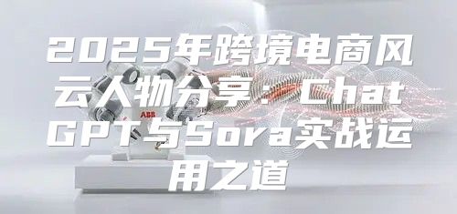 2025年跨境电商风云人物分享：ChatGPT与Sora实战运用之道