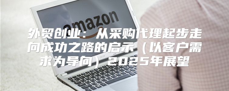 外贸创业：从采购代理起步走向成功之路的启示以客户需求为导向2025年展望