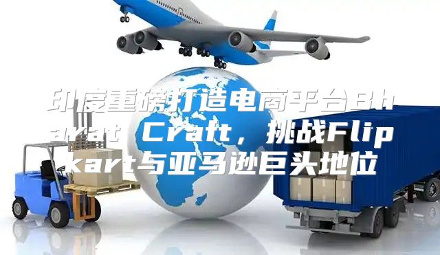 印度重磅打造电商平台Bharat Craft，挑战Flipkart与亚马逊巨头地位