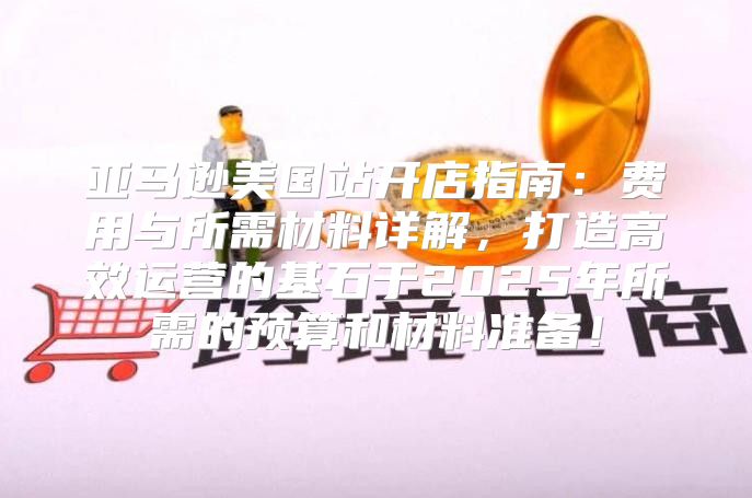 亚马逊美国站开店指南：费用与所需材料详解，打造高效运营的基石于2025年所需的预算和材料准备！