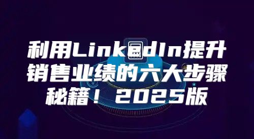 利用LinkedIn提升销售业绩的六大步骤秘籍！2025版
