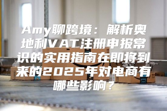 Amy聊跨境：解析奥地利VAT注册申报常识的实用指南在即将到来的2025年对电商有哪些影响？