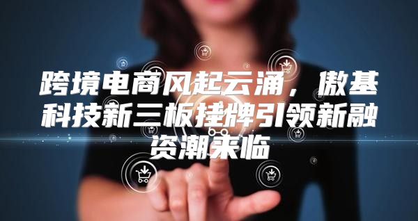 跨境电商风起云涌，傲基科技新三板挂牌引领新融资潮来临