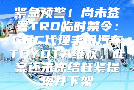 紧急预警！尚未签署TRO临时禁令：GBC代理丰田汽车TOYOTA维权，此案还未冻结赶紧提现并下架