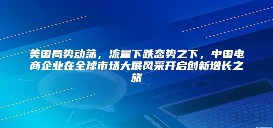美国局势动荡，流量下跌态势之下，中国电商企业在全球市场大展风采开启创新增长之旅