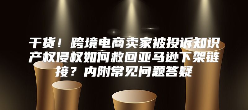 干货！跨境电商卖家被投诉知识产权侵权如何救回亚马逊下架链接？内附常见问题答疑