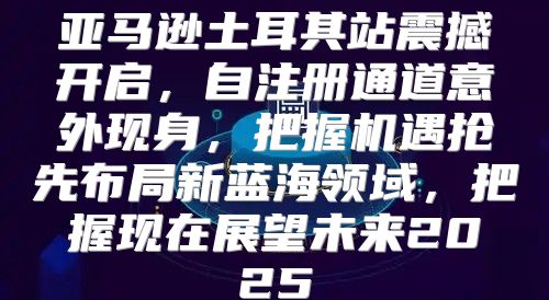 亚马逊土耳其站震撼开启，自注册通道意外现身，把握机遇抢先布局新蓝海领域，把握现在展望未来2025