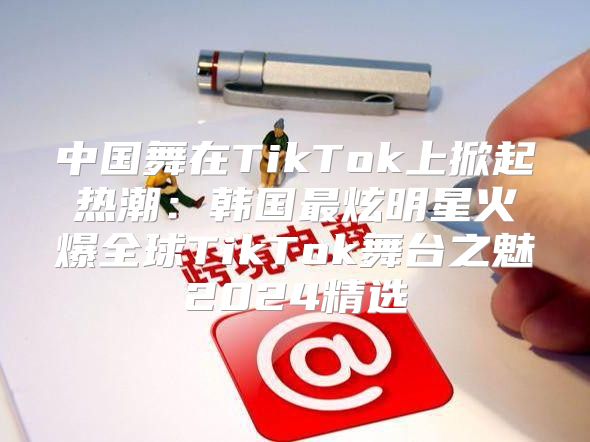 中国舞在TikTok上掀起热潮：韩国最炫明星火爆全球TikTok舞台之魅2025精选