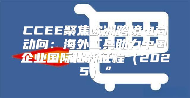 CCEE聚焦欧洲跨境电商动向：海外工具助力中国企业国际化新征程2025”