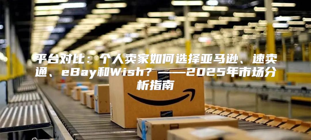 平台对比：个人卖家如何选择亚马逊、速卖通、eBay和Wish？——2025年市场分析指南