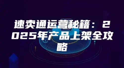 速卖通运营秘籍：2025年产品上架全攻略